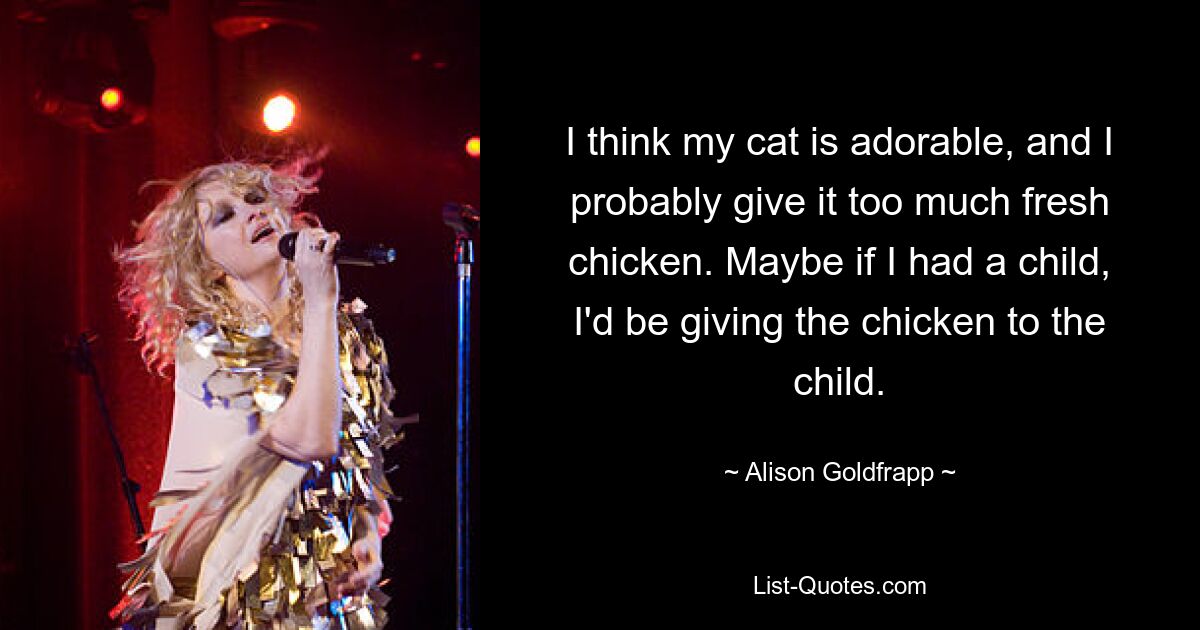 I think my cat is adorable, and I probably give it too much fresh chicken. Maybe if I had a child, I'd be giving the chicken to the child. — © Alison Goldfrapp