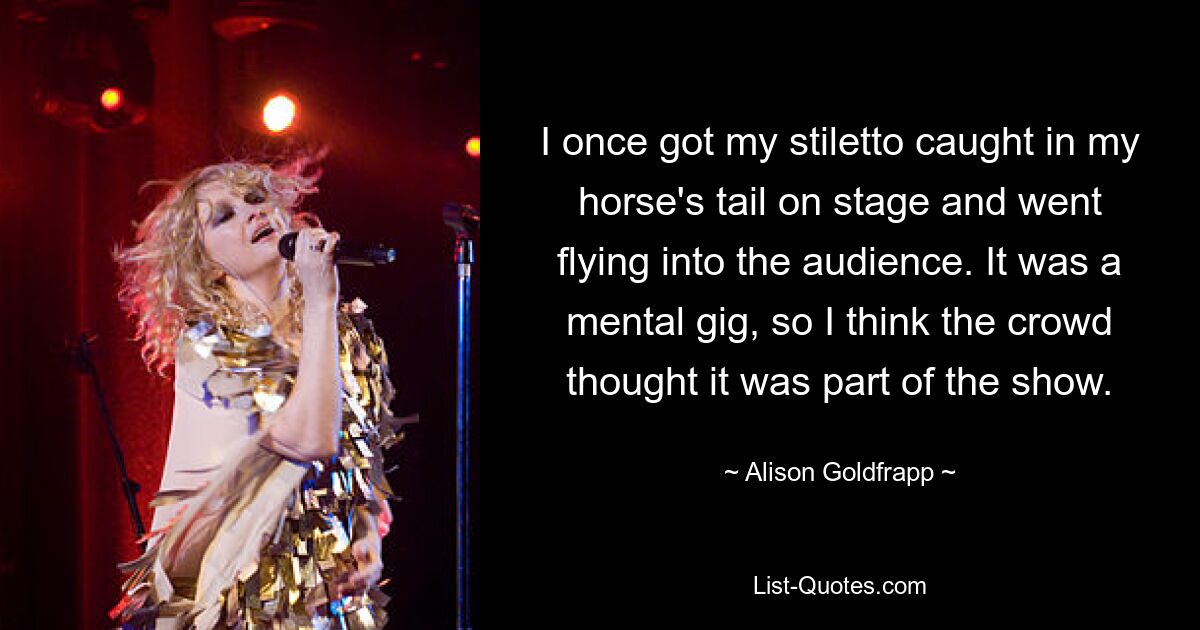 I once got my stiletto caught in my horse's tail on stage and went flying into the audience. It was a mental gig, so I think the crowd thought it was part of the show. — © Alison Goldfrapp