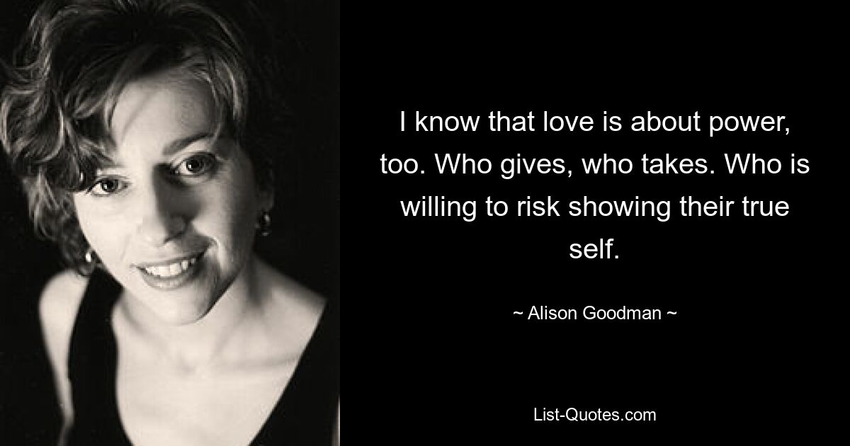 I know that love is about power, too. Who gives, who takes. Who is willing to risk showing their true self. — © Alison Goodman