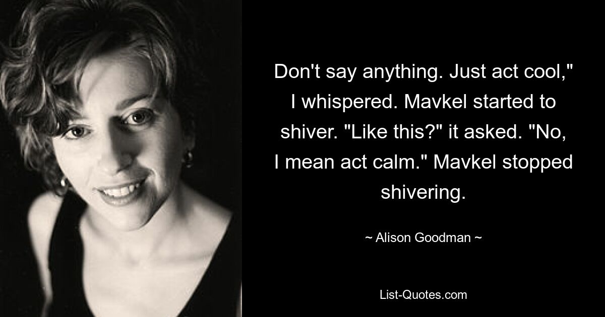 Don't say anything. Just act cool," I whispered. Mavkel started to shiver. "Like this?" it asked. "No, I mean act calm." Mavkel stopped shivering. — © Alison Goodman