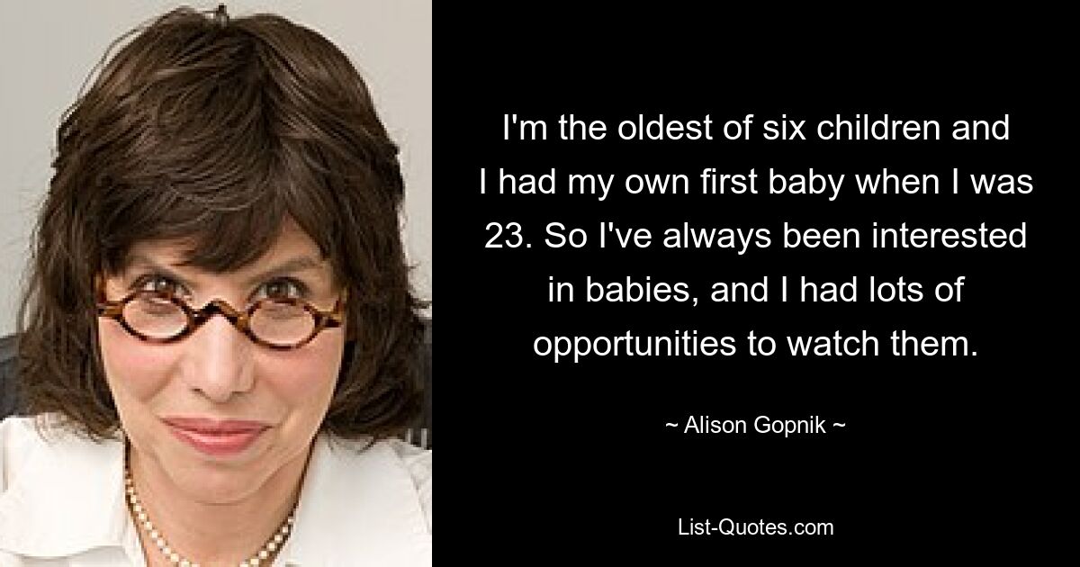 I'm the oldest of six children and I had my own first baby when I was 23. So I've always been interested in babies, and I had lots of opportunities to watch them. — © Alison Gopnik