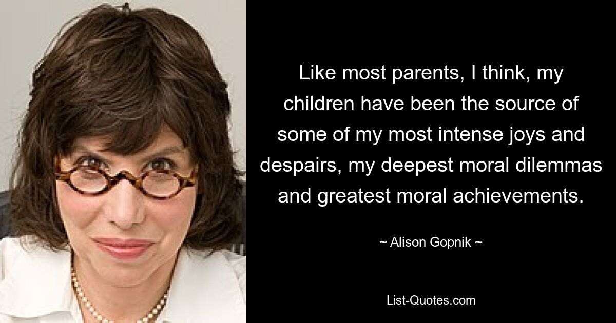 Like most parents, I think, my children have been the source of some of my most intense joys and despairs, my deepest moral dilemmas and greatest moral achievements. — © Alison Gopnik