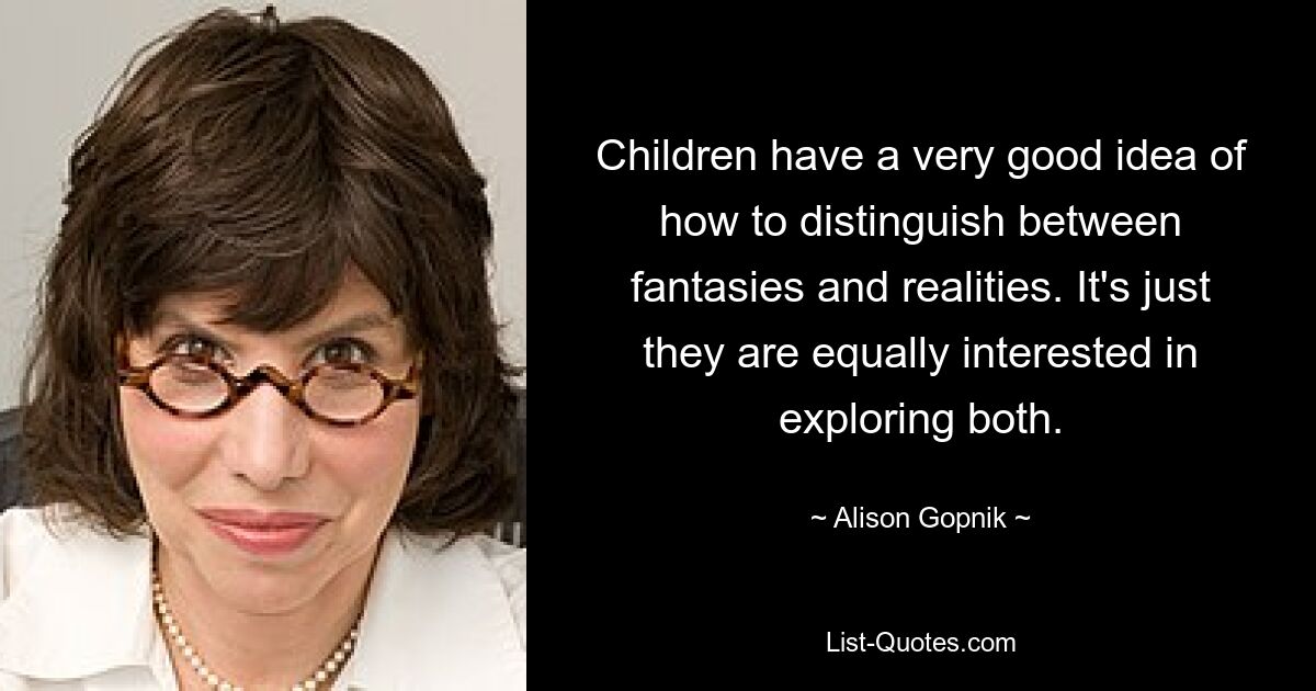 Children have a very good idea of how to distinguish between fantasies and realities. It's just they are equally interested in exploring both. — © Alison Gopnik