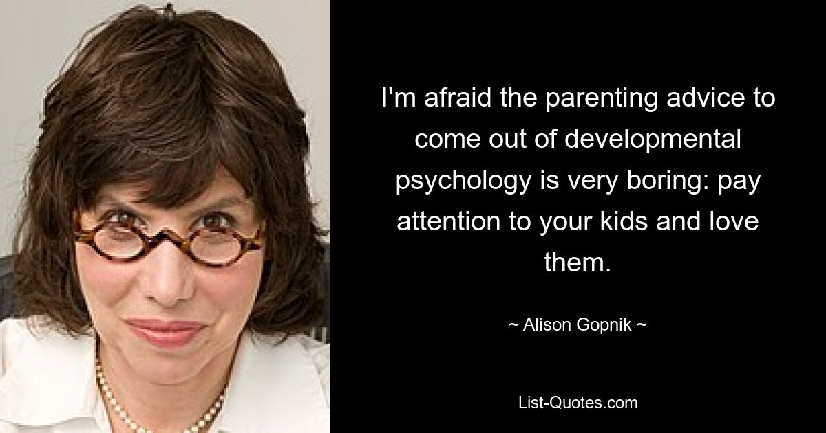 I'm afraid the parenting advice to come out of developmental psychology is very boring: pay attention to your kids and love them. — © Alison Gopnik