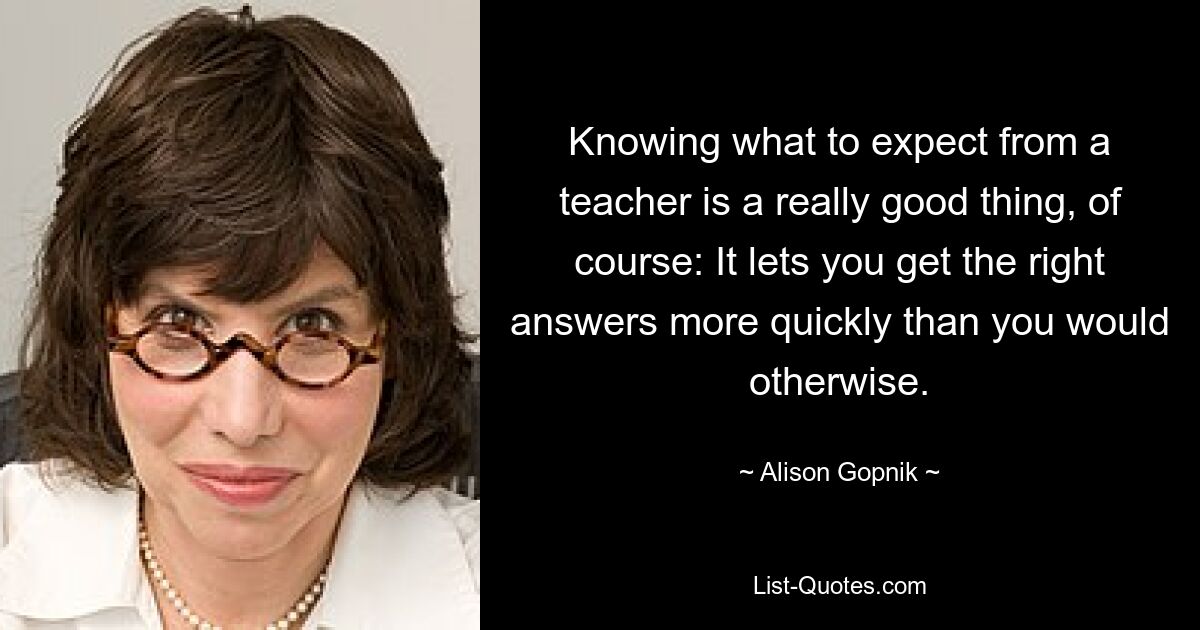 Knowing what to expect from a teacher is a really good thing, of course: It lets you get the right answers more quickly than you would otherwise. — © Alison Gopnik