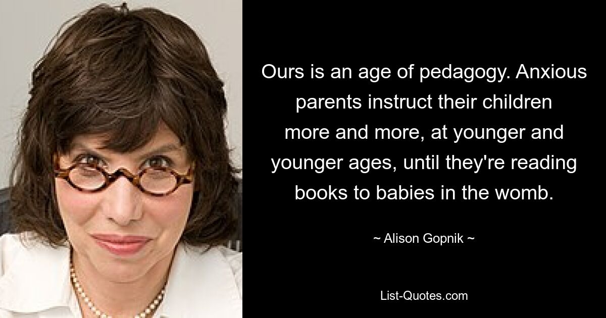 Ours is an age of pedagogy. Anxious parents instruct their children more and more, at younger and younger ages, until they're reading books to babies in the womb. — © Alison Gopnik