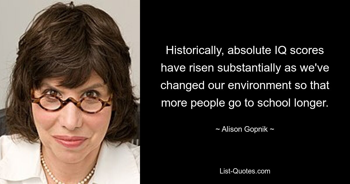 Historically, absolute IQ scores have risen substantially as we've changed our environment so that more people go to school longer. — © Alison Gopnik