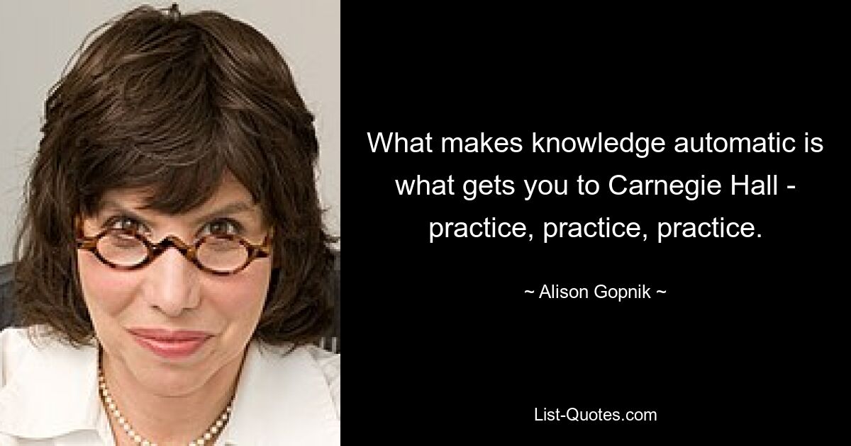 What makes knowledge automatic is what gets you to Carnegie Hall - practice, practice, practice. — © Alison Gopnik