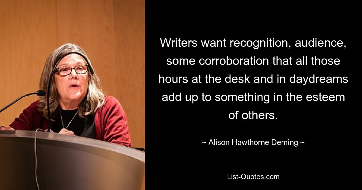 Writers want recognition, audience, some corroboration that all those hours at the desk and in daydreams add up to something in the esteem of others. — © Alison Hawthorne Deming