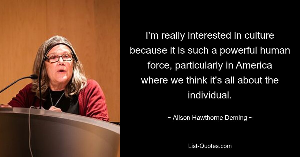 I'm really interested in culture because it is such a powerful human force, particularly in America where we think it's all about the individual. — © Alison Hawthorne Deming