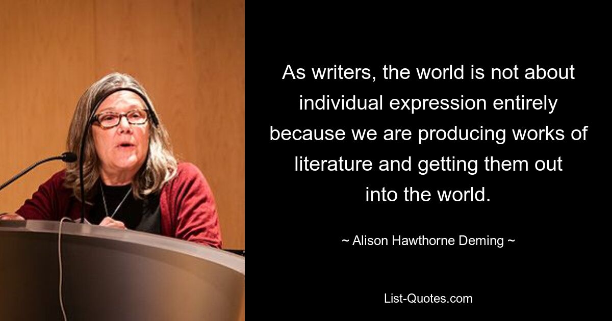 As writers, the world is not about individual expression entirely because we are producing works of literature and getting them out into the world. — © Alison Hawthorne Deming