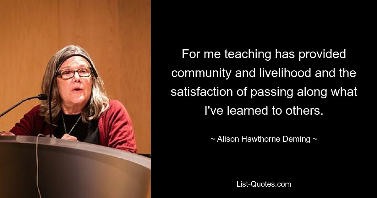 For me teaching has provided community and livelihood and the satisfaction of passing along what I've learned to others. — © Alison Hawthorne Deming