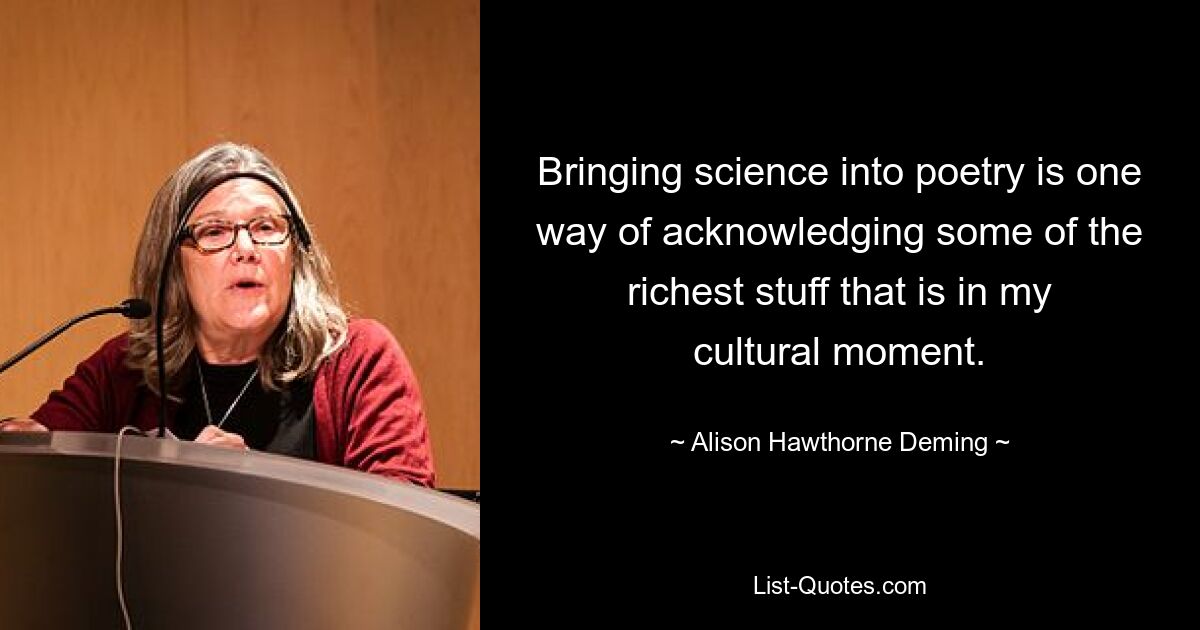 Bringing science into poetry is one way of acknowledging some of the richest stuff that is in my cultural moment. — © Alison Hawthorne Deming