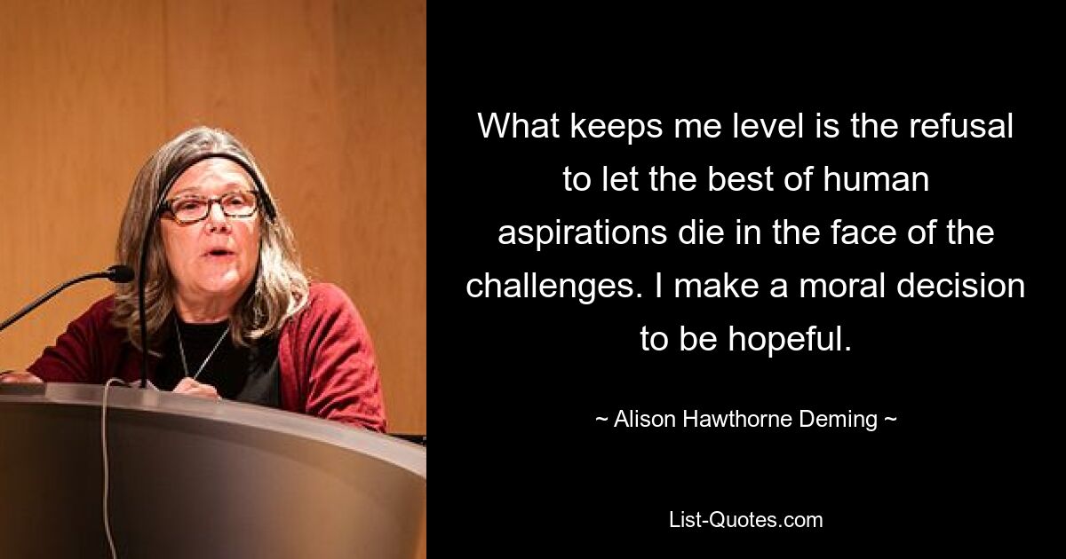 What keeps me level is the refusal to let the best of human aspirations die in the face of the challenges. I make a moral decision to be hopeful. — © Alison Hawthorne Deming