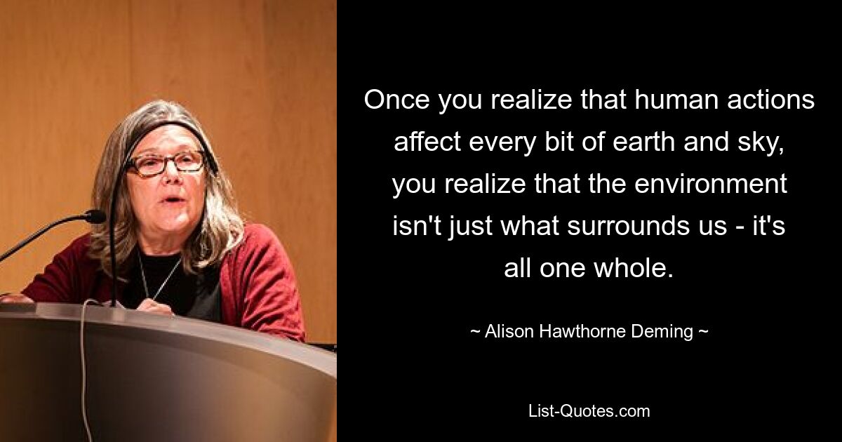 Once you realize that human actions affect every bit of earth and sky, you realize that the environment isn't just what surrounds us - it's all one whole. — © Alison Hawthorne Deming