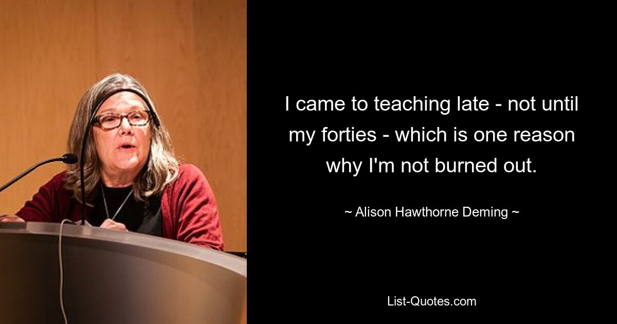 I came to teaching late - not until my forties - which is one reason why I'm not burned out. — © Alison Hawthorne Deming