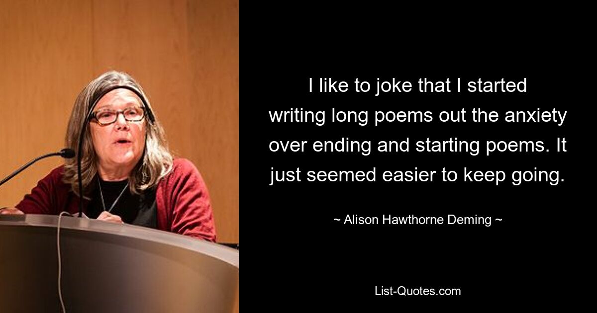 I like to joke that I started writing long poems out the anxiety over ending and starting poems. It just seemed easier to keep going. — © Alison Hawthorne Deming