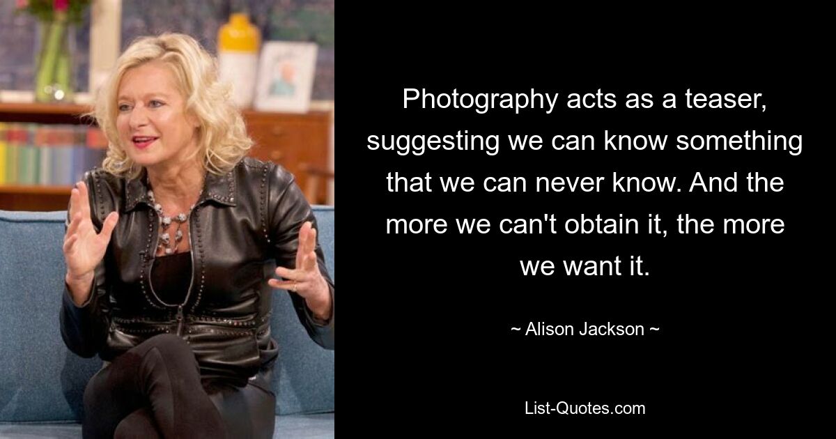 Photography acts as a teaser, suggesting we can know something that we can never know. And the more we can't obtain it, the more we want it. — © Alison Jackson