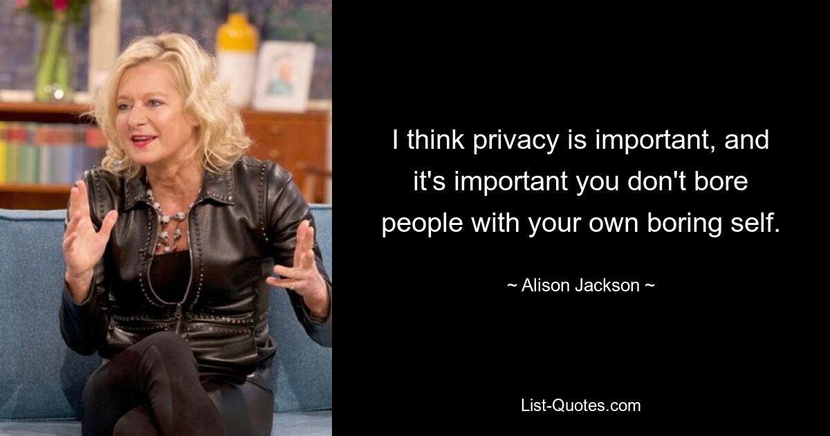 I think privacy is important, and it's important you don't bore people with your own boring self. — © Alison Jackson