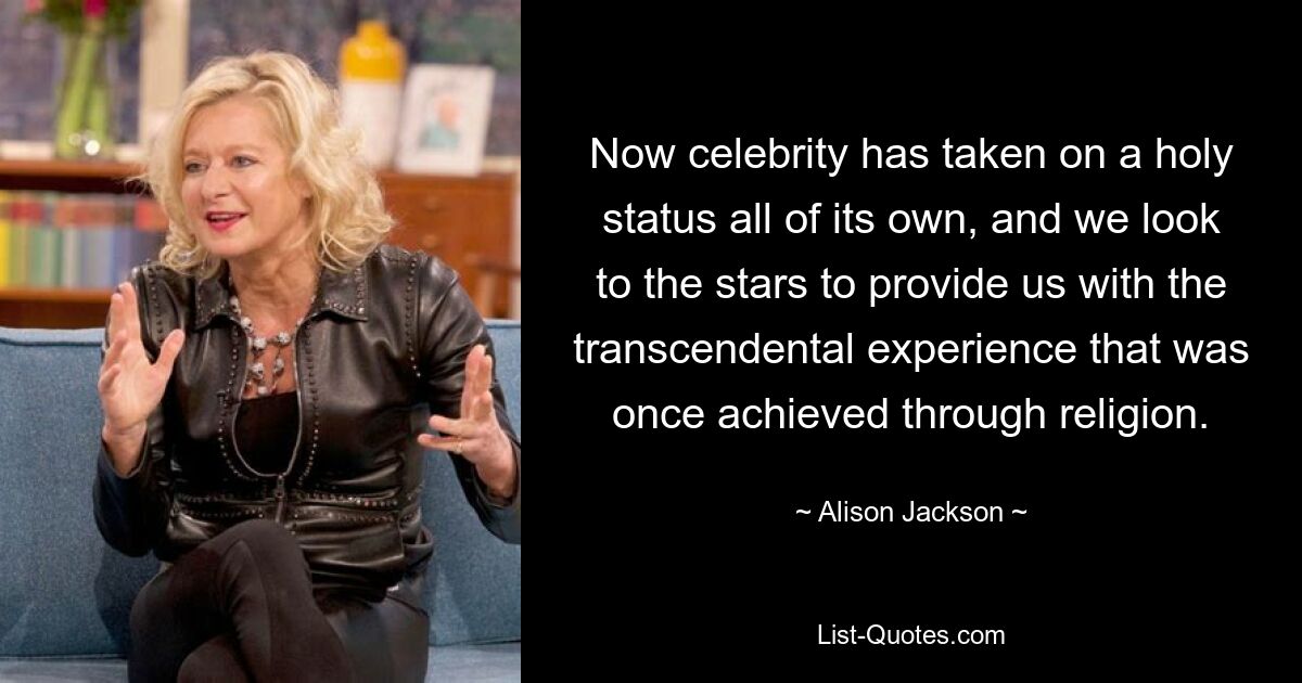 Now celebrity has taken on a holy status all of its own, and we look to the stars to provide us with the transcendental experience that was once achieved through religion. — © Alison Jackson