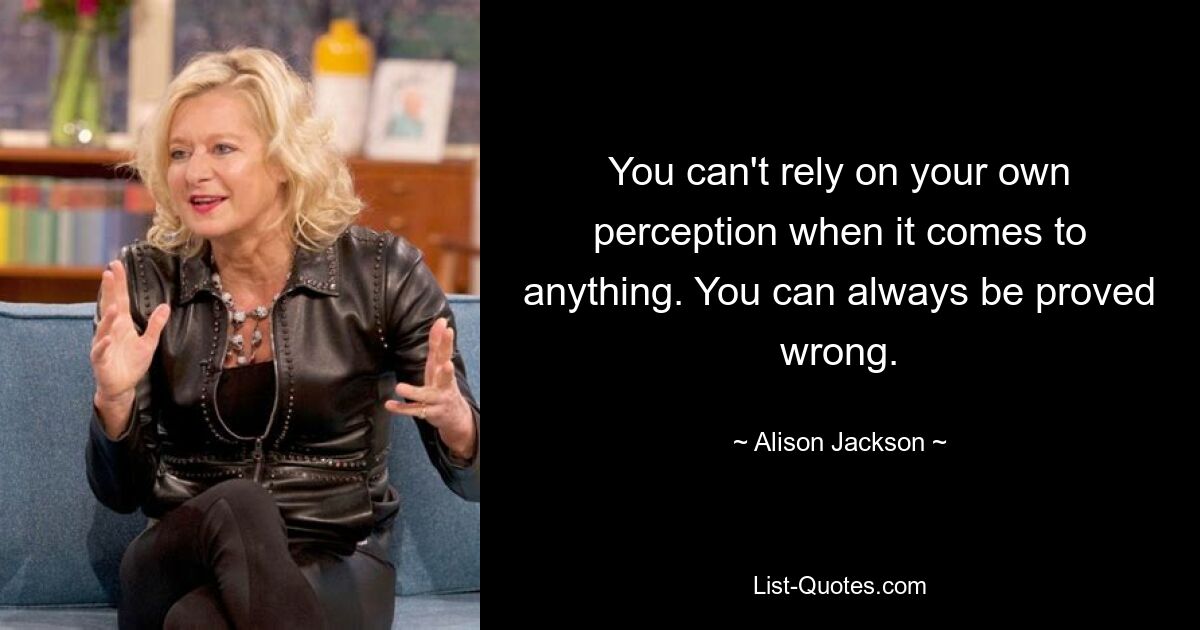 You can't rely on your own perception when it comes to anything. You can always be proved wrong. — © Alison Jackson