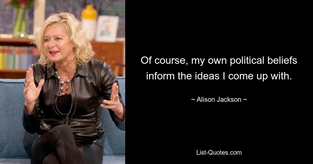 Of course, my own political beliefs inform the ideas I come up with. — © Alison Jackson