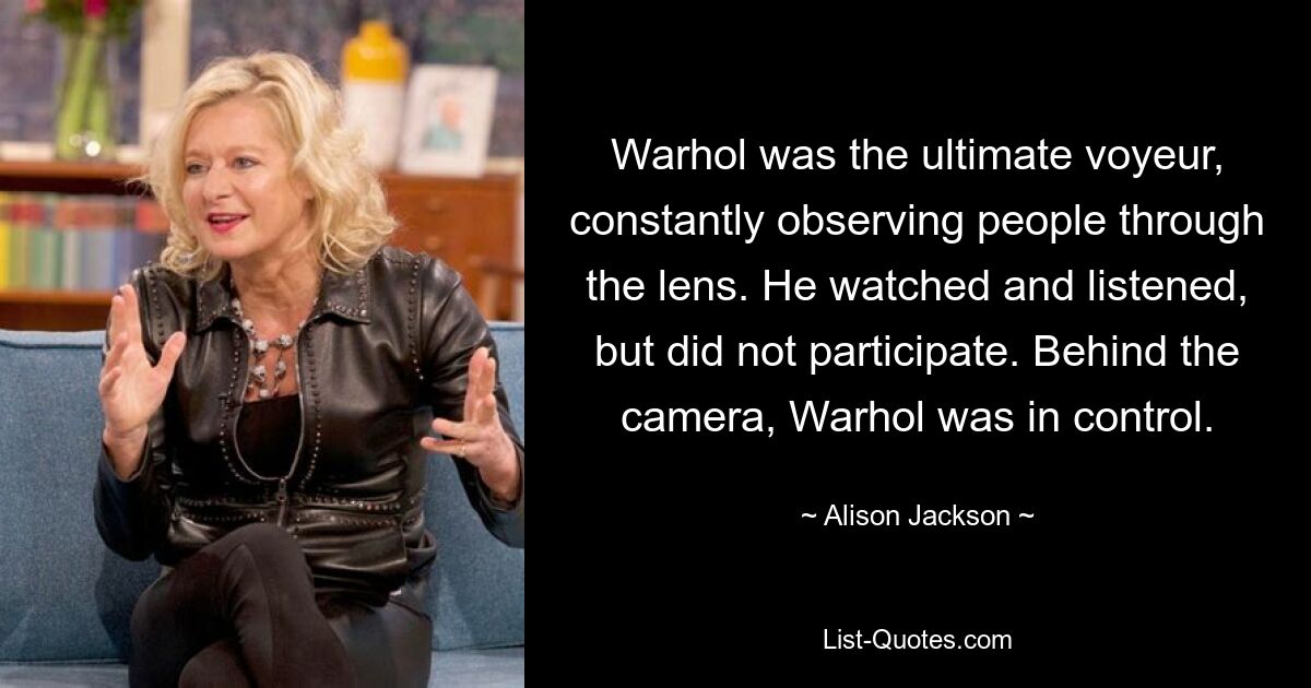 Warhol was the ultimate voyeur, constantly observing people through the lens. He watched and listened, but did not participate. Behind the camera, Warhol was in control. — © Alison Jackson