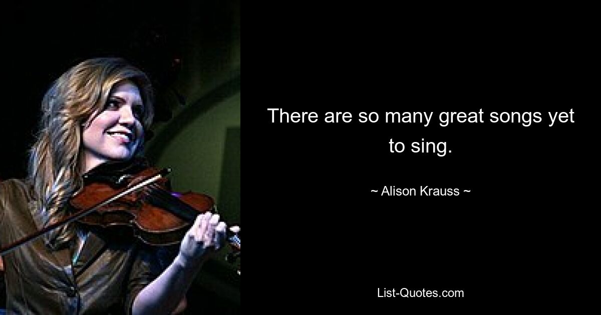 There are so many great songs yet to sing. — © Alison Krauss