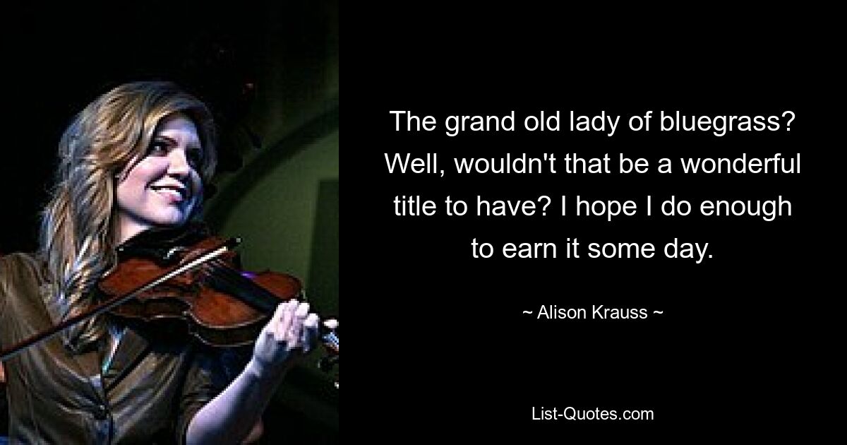 The grand old lady of bluegrass? Well, wouldn't that be a wonderful title to have? I hope I do enough to earn it some day. — © Alison Krauss