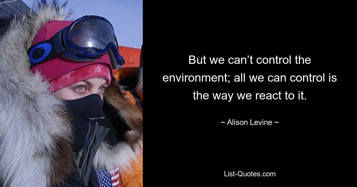 But we can’t control the environment; all we can control is the way we react to it. — © Alison Levine