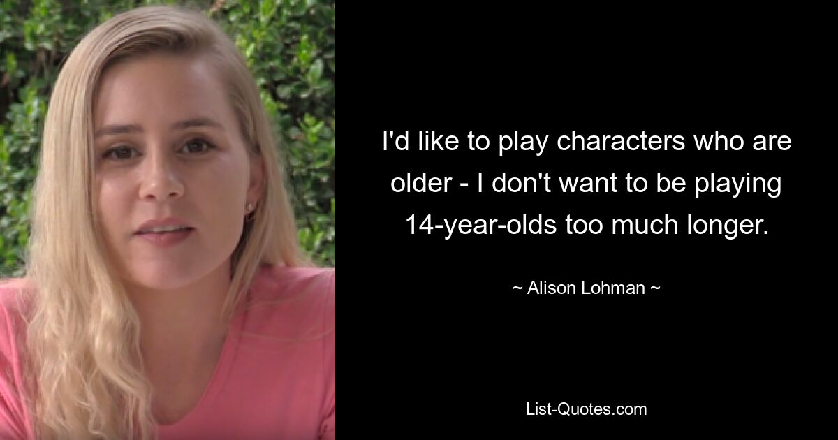 I'd like to play characters who are older - I don't want to be playing 14-year-olds too much longer. — © Alison Lohman