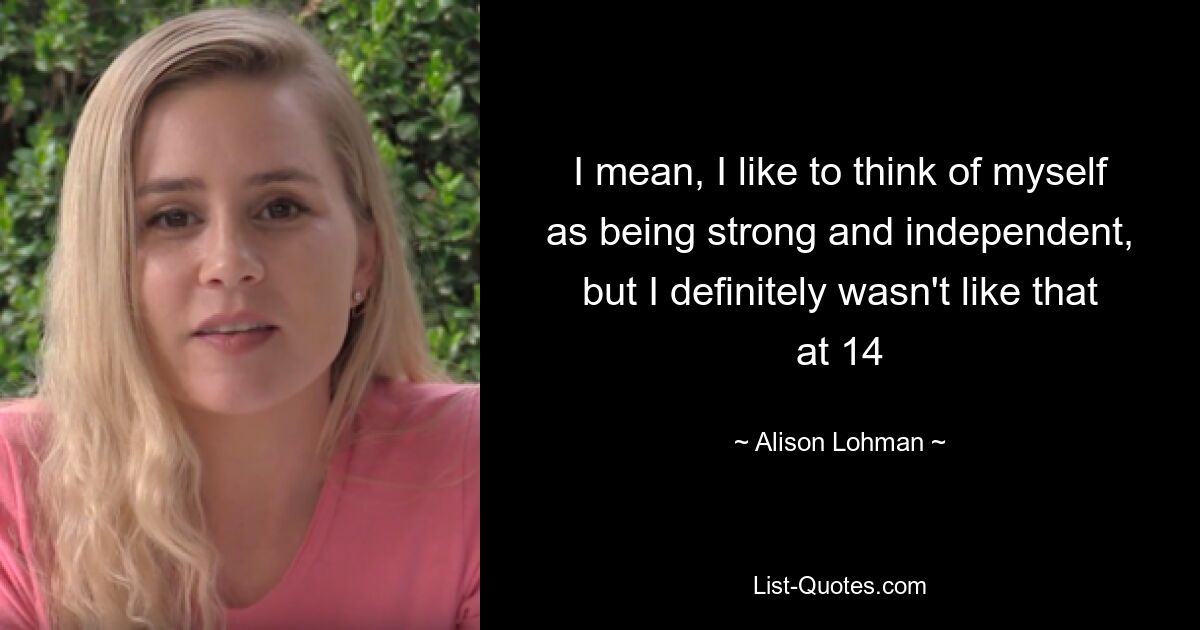 I mean, I like to think of myself as being strong and independent, but I definitely wasn't like that at 14 — © Alison Lohman