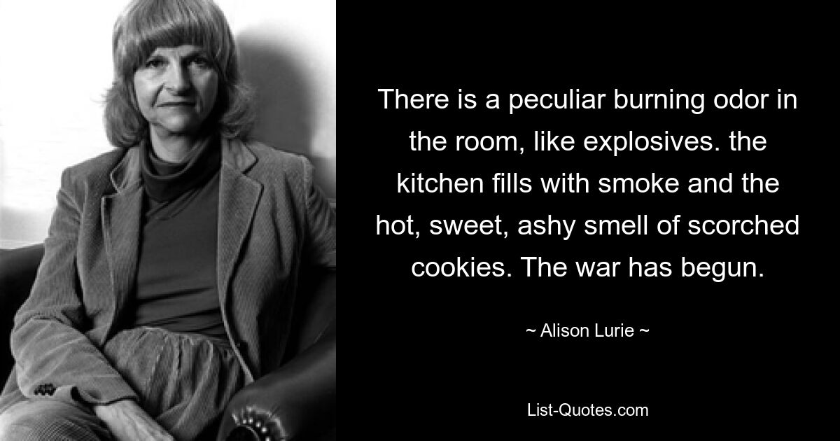 There is a peculiar burning odor in the room, like explosives. the kitchen fills with smoke and the hot, sweet, ashy smell of scorched cookies. The war has begun. — © Alison Lurie