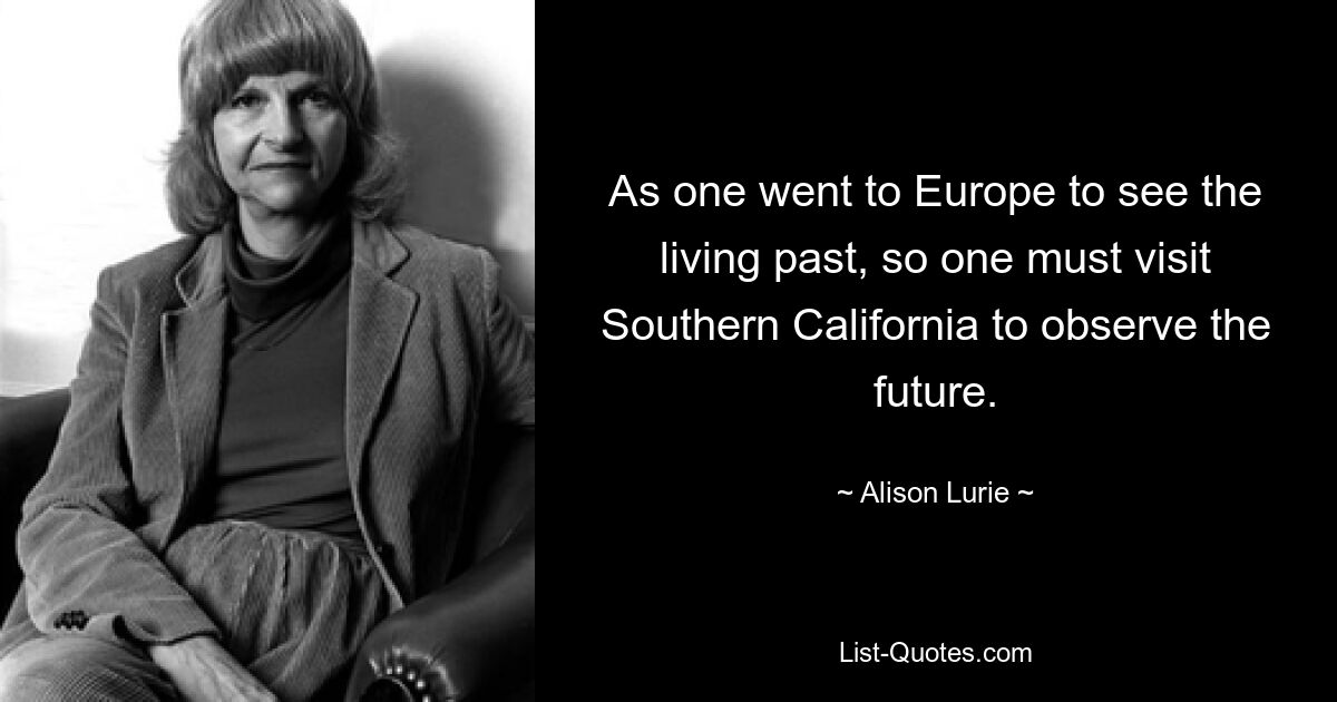 As one went to Europe to see the living past, so one must visit Southern California to observe the future. — © Alison Lurie