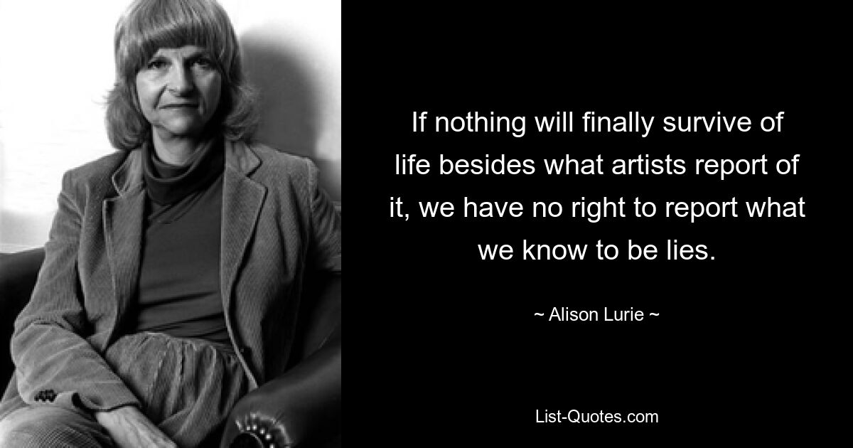 If nothing will finally survive of life besides what artists report of it, we have no right to report what we know to be lies. — © Alison Lurie