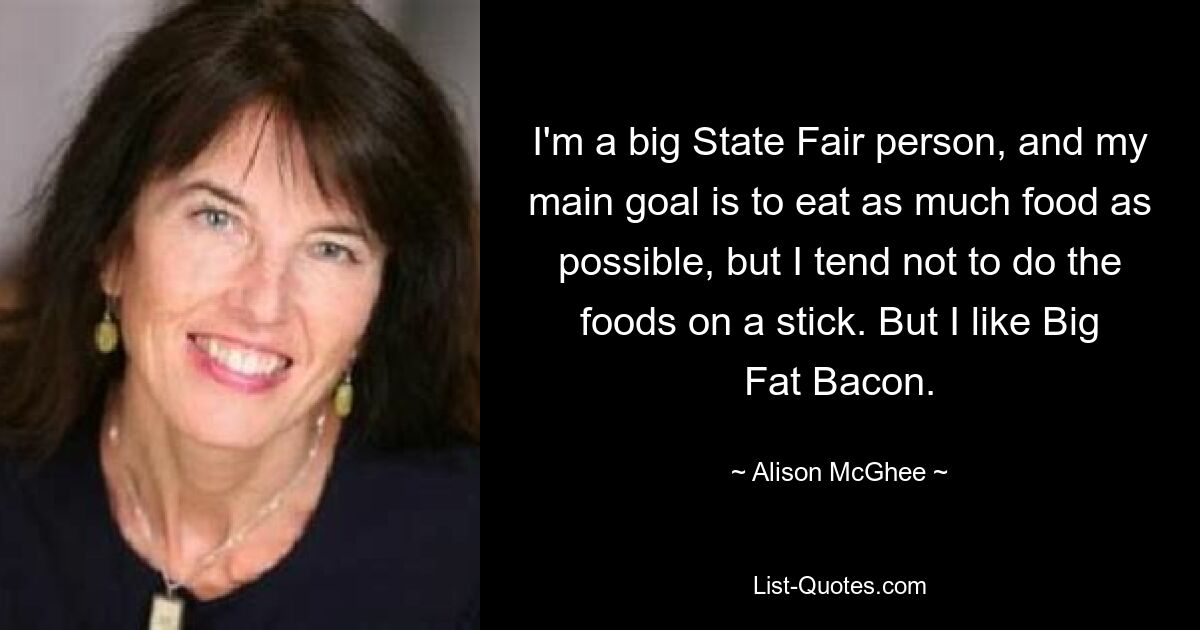 I'm a big State Fair person, and my main goal is to eat as much food as possible, but I tend not to do the foods on a stick. But I like Big Fat Bacon. — © Alison McGhee