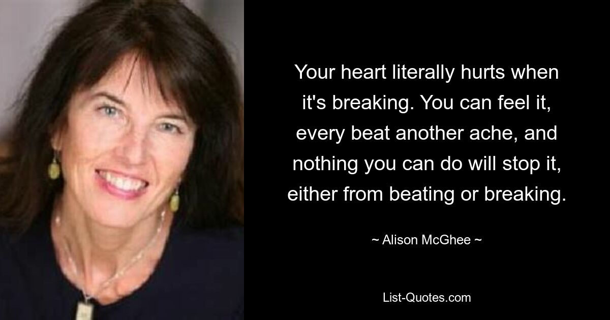 Your heart literally hurts when it's breaking. You can feel it, every beat another ache, and nothing you can do will stop it, either from beating or breaking. — © Alison McGhee