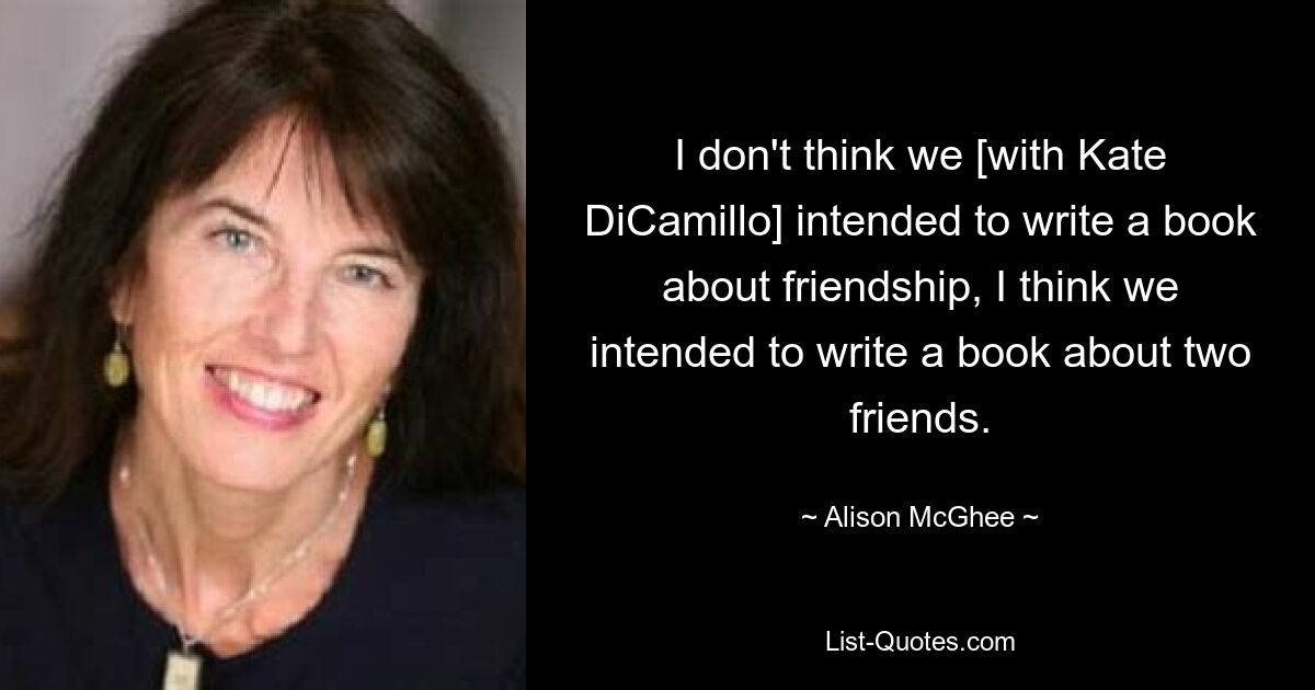 I don't think we [with Kate DiCamillo] intended to write a book about friendship, I think we intended to write a book about two friends. — © Alison McGhee