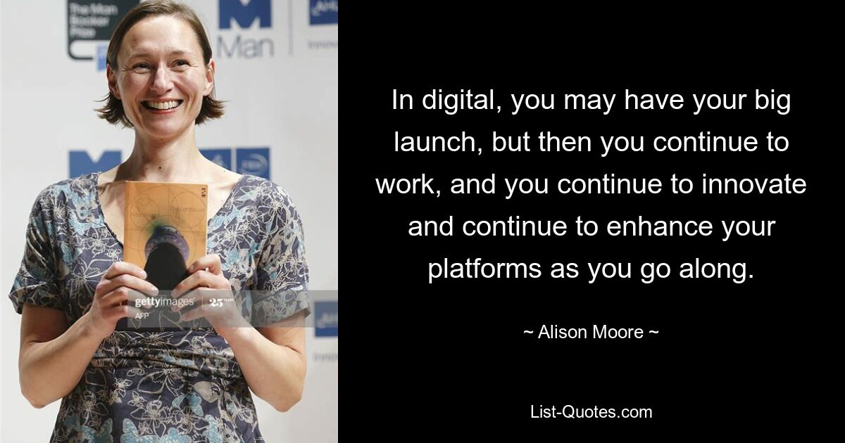 In digital, you may have your big launch, but then you continue to work, and you continue to innovate and continue to enhance your platforms as you go along. — © Alison Moore