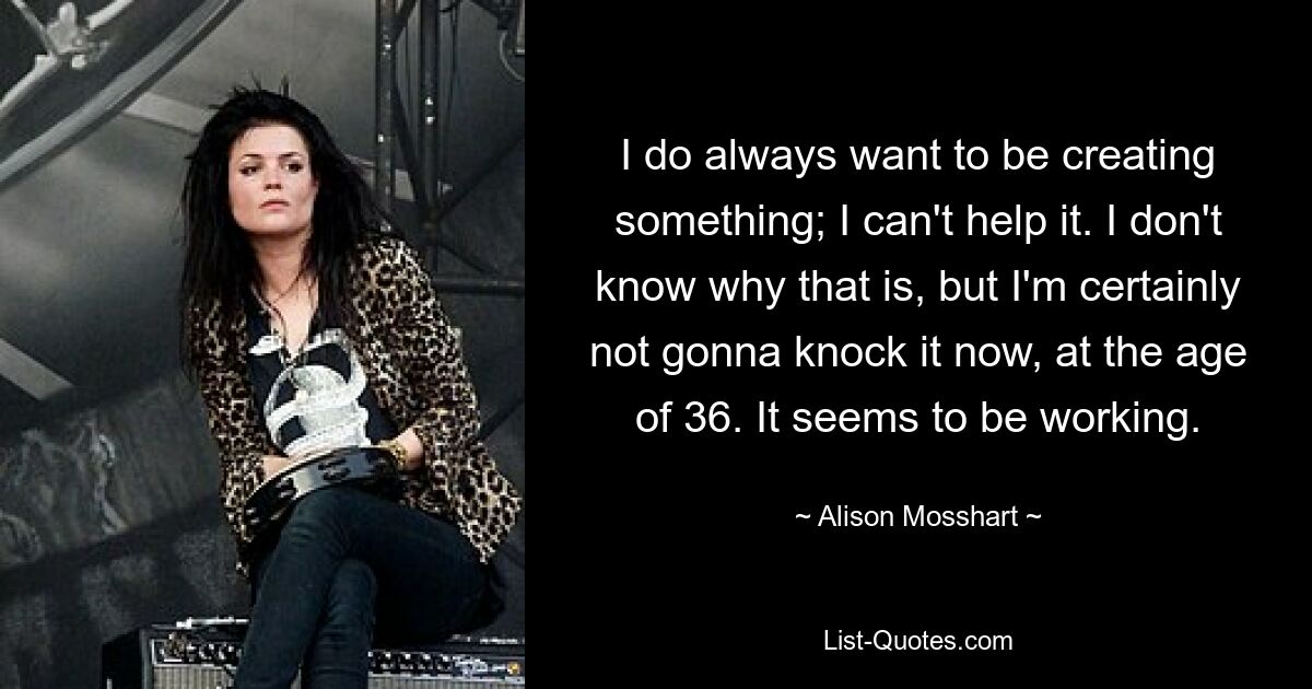 I do always want to be creating something; I can't help it. I don't know why that is, but I'm certainly not gonna knock it now, at the age of 36. It seems to be working. — © Alison Mosshart