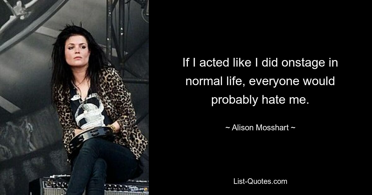 If I acted like I did onstage in normal life, everyone would probably hate me. — © Alison Mosshart