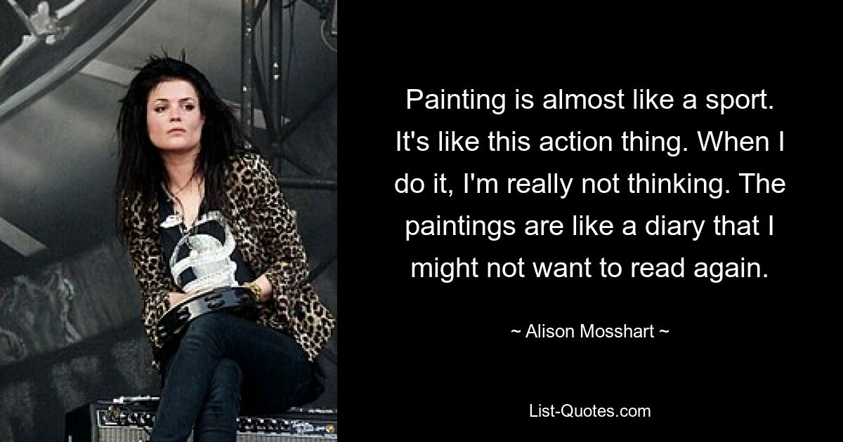 Painting is almost like a sport. It's like this action thing. When I do it, I'm really not thinking. The paintings are like a diary that I might not want to read again. — © Alison Mosshart