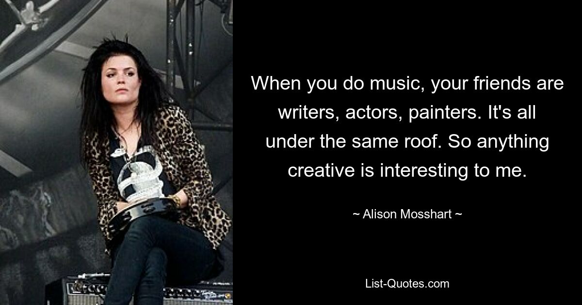 When you do music, your friends are writers, actors, painters. It's all under the same roof. So anything creative is interesting to me. — © Alison Mosshart