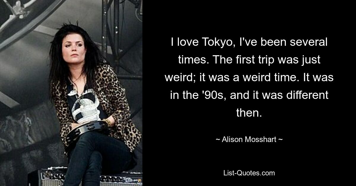 I love Tokyo, I've been several times. The first trip was just weird; it was a weird time. It was in the '90s, and it was different then. — © Alison Mosshart