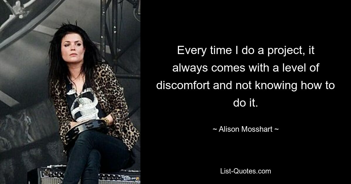 Every time I do a project, it always comes with a level of discomfort and not knowing how to do it. — © Alison Mosshart