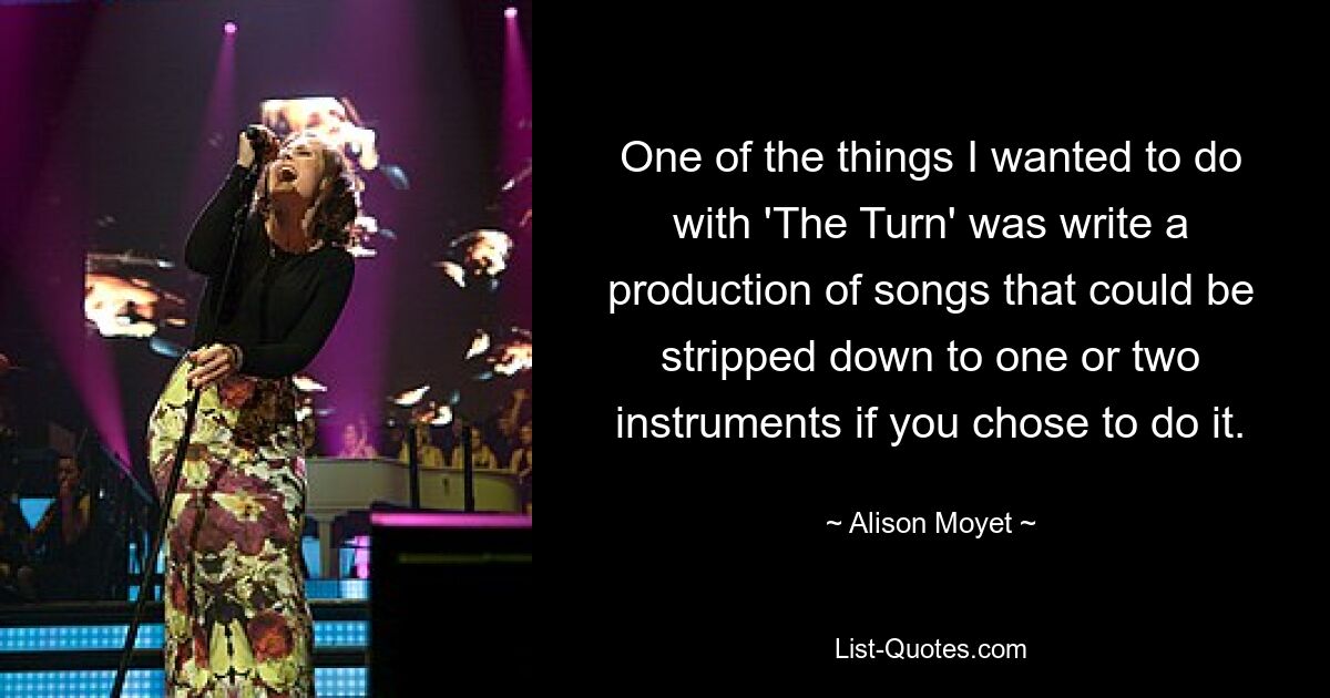 One of the things I wanted to do with 'The Turn' was write a production of songs that could be stripped down to one or two instruments if you chose to do it. — © Alison Moyet