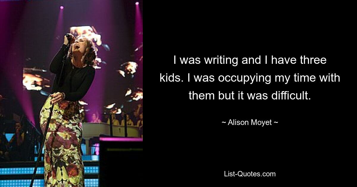 I was writing and I have three kids. I was occupying my time with them but it was difficult. — © Alison Moyet