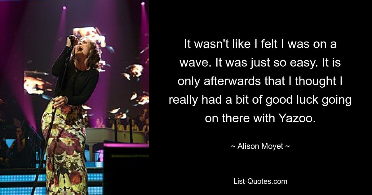 It wasn't like I felt I was on a wave. It was just so easy. It is only afterwards that I thought I really had a bit of good luck going on there with Yazoo. — © Alison Moyet