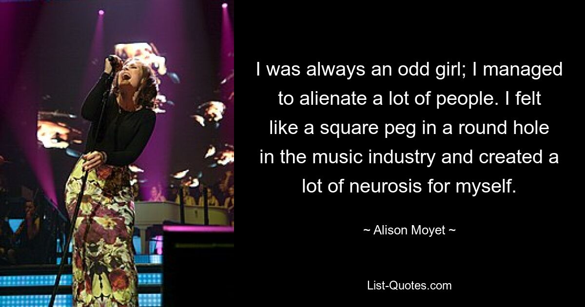 I was always an odd girl; I managed to alienate a lot of people. I felt like a square peg in a round hole in the music industry and created a lot of neurosis for myself. — © Alison Moyet