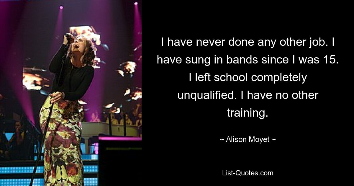 I have never done any other job. I have sung in bands since I was 15. I left school completely unqualified. I have no other training. — © Alison Moyet